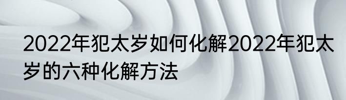 2022年犯太岁如何化解2022年犯太岁的六种化解方法