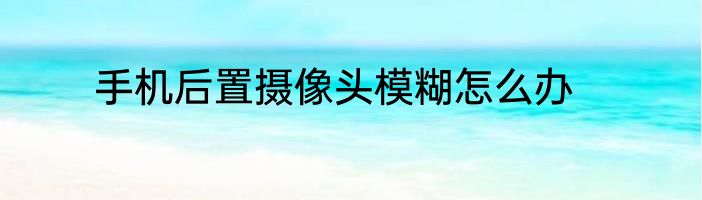 手机后置摄像头模糊怎么办