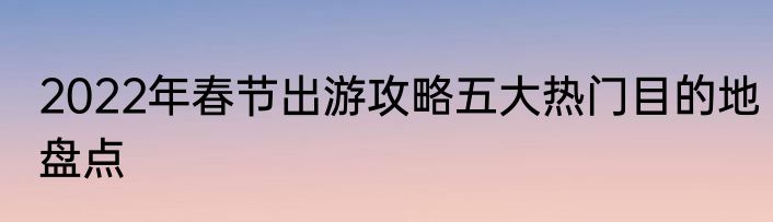 2022年春节出游攻略五大热门目的地盘点