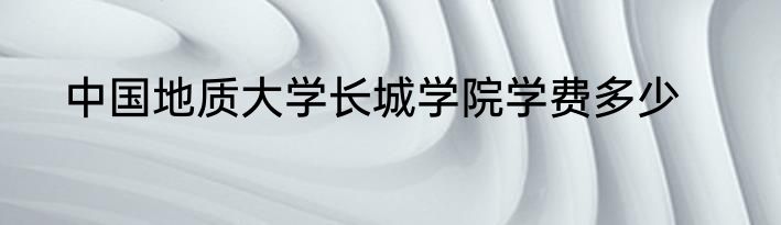 中国地质大学长城学院学费多少