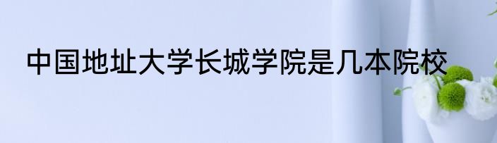 中国地址大学长城学院是几本院校