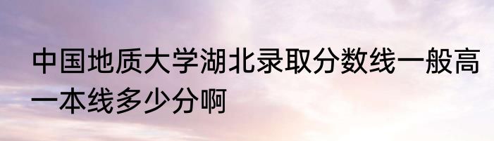 中国地质大学湖北录取分数线一般高一本线多少分啊