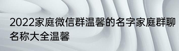 2022家庭微信群温馨的名字家庭群聊名称大全温馨
