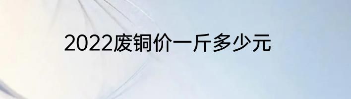 2022废铜价一斤多少元