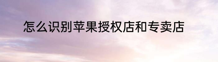 怎么识别苹果授权店和专卖店