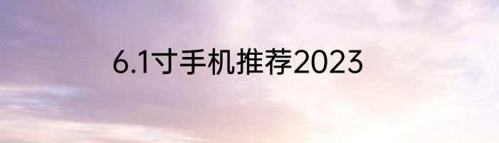 6.1寸手机推荐2023