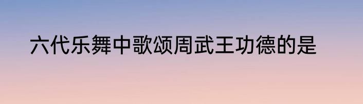 六代乐舞中歌颂周武王功德的是