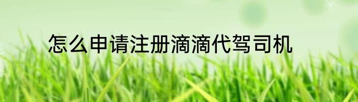 怎么申请注册滴滴代驾司机