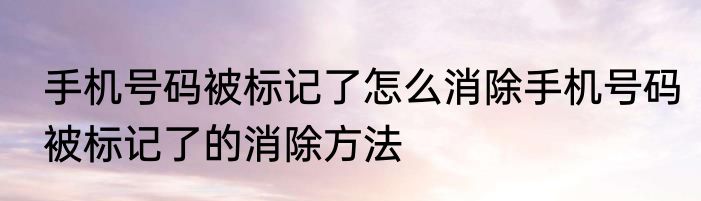 手机号码被标记了怎么消除手机号码被标记了的消除方法