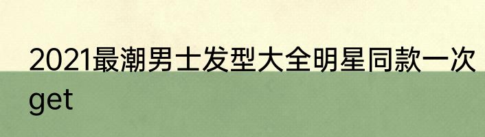 2021最潮男士发型大全明星同款一次get