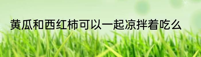 黄瓜和西红柿可以一起凉拌着吃么