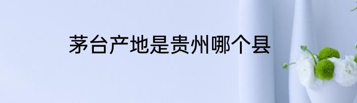茅台产地是贵州哪个县