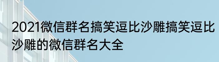 2021微信群名搞笑逗比沙雕搞笑逗比沙雕的微信群名大全