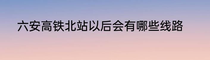 六安高铁北站以后会有哪些线路