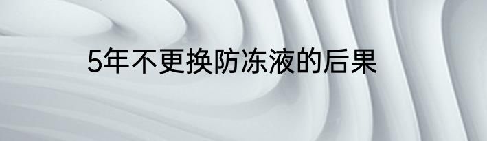 5年不更换防冻液的后果