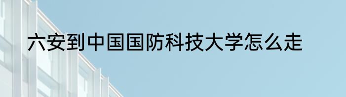 六安到中国国防科技大学怎么走