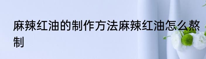 麻辣红油的制作方法麻辣红油怎么熬制