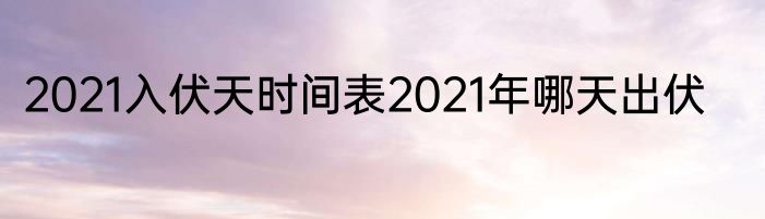2021入伏天时间表2021年哪天出伏