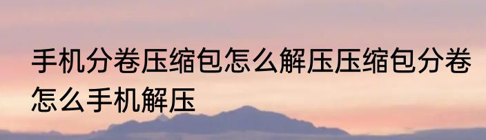 手机分卷压缩包怎么解压压缩包分卷怎么手机解压