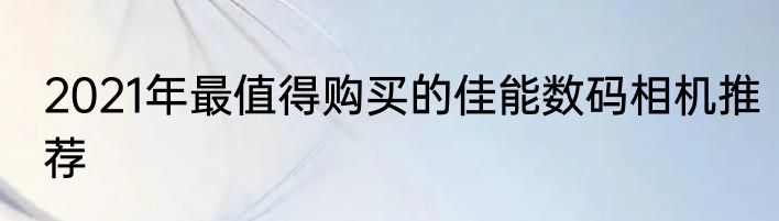 2021年最值得购买的佳能数码相机推荐