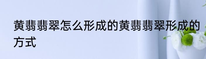 黄翡翡翠怎么形成的黄翡翡翠形成的方式