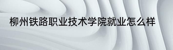 柳州铁路职业技术学院就业怎么样