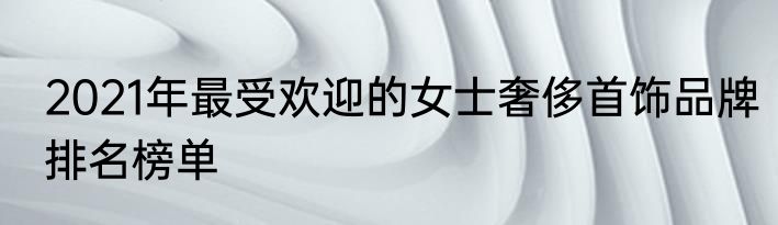 2021年最受欢迎的女士奢侈首饰品牌排名榜单