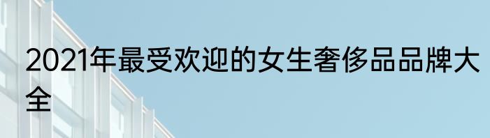 2021年最受欢迎的女生奢侈品品牌大全