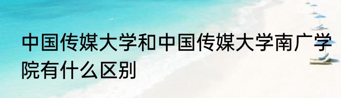 中国传媒大学和中国传媒大学南广学院有什么区别