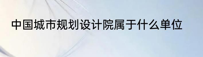 中国城市规划设计院属于什么单位