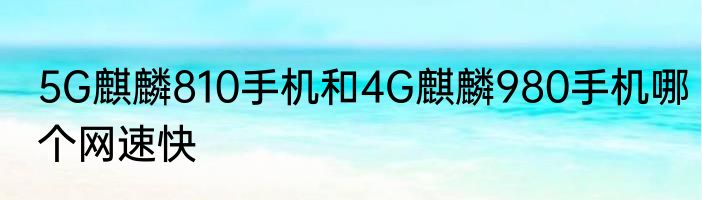 5G麒麟810手机和4G麒麟980手机哪个网速快