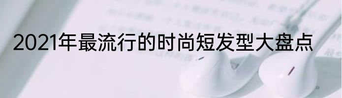 2021年最流行的时尚短发型大盘点