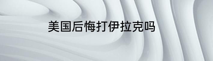 美国后悔打伊拉克吗