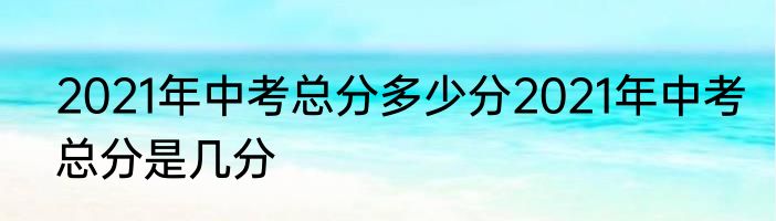 2021年中考总分多少分2021年中考总分是几分