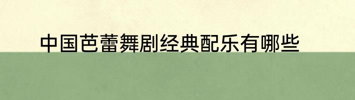中国芭蕾舞剧经典配乐有哪些