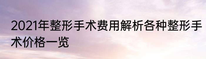 2021年整形手术费用解析各种整形手术价格一览