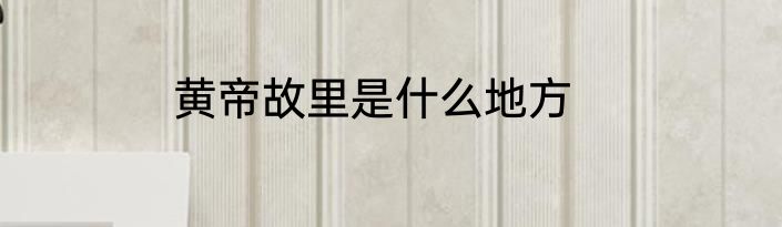 黄帝故里是什么地方