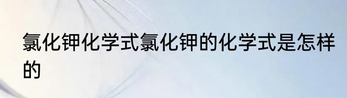 氯化钾化学式氯化钾的化学式是怎样的