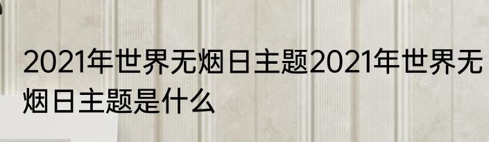 2021年世界无烟日主题2021年世界无烟日主题是什么