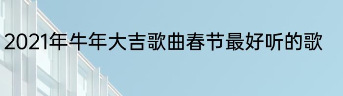 2021年牛年大吉歌曲春节最好听的歌