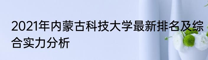 2021年内蒙古科技大学最新排名及综合实力分析