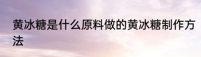 黄冰糖是什么原料做的黄冰糖制作方法
