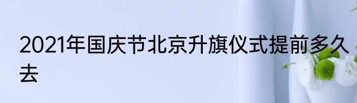 2021年国庆节北京升旗仪式提前多久去
