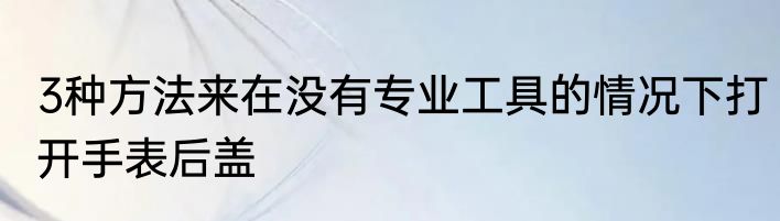3种方法来在没有专业工具的情况下打开手表后盖