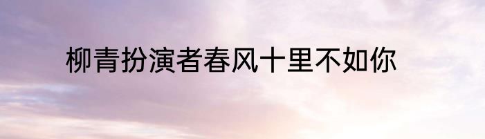 柳青扮演者春风十里不如你