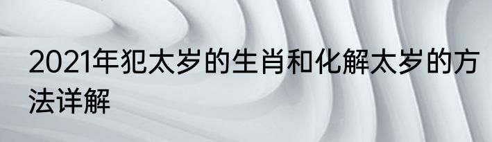 2021年犯太岁的生肖和化解太岁的方法详解