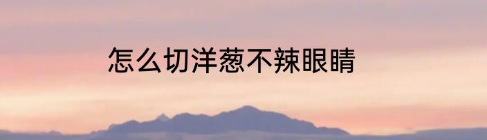 怎么切洋葱不辣眼睛