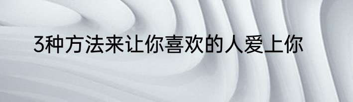 3种方法来让你喜欢的人爱上你