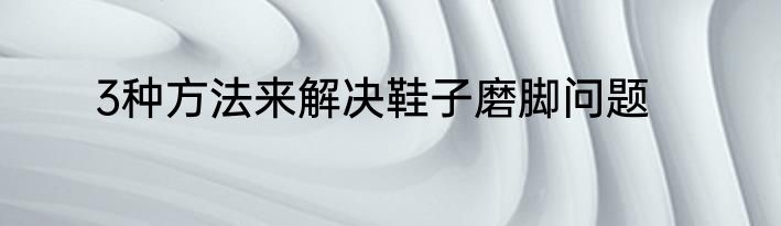3种方法来解决鞋子磨脚问题