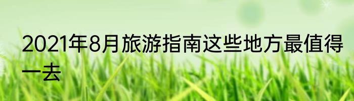 2021年8月旅游指南这些地方最值得一去